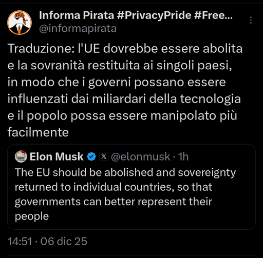 Musk dice: The EU should be abolished and sovereignty returned to individual countries, so that governments can better represent their people

Traduzione reale: l'UE dovrebbe essere abolita e la sovranità restituita ai singoli paesi, in modo che i governi possano essere influenzati dai miliardari della tecnologia e il popolo possa essere manipolato più facilmente