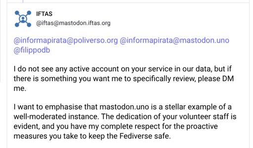 I do not see any active account on your service in our data, but if there is something you want me to specifically review, please DM me.

I want to emphasise that mastodon.uno is a stellar example of a well-moderated instance. The dedication of your volunteer staff is evident, and you have my complete respect for the proactive measures you take to keep the Fediverse safe.