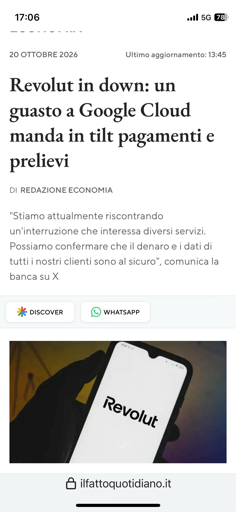 Uno screenshot di un articolo di notizie del sito ilfattoquotidiano.it riguardante un malfunzionamento del servizio Revolut. L'articolo, datato "2 "20 OTTOBRE 2026", riporta il titolo "Revolut in down: un guasto a Google Cloud manda in tilt pagamenti e prelievi" ed è firmato "DI REDAZIONE ECONOMIA". Il testo riporta una dichiarazione della banca su X: ""Stiamo attualmente riscontrando un'interruzione che interessa diversi servizi. Possiamo confermare che il denaro e i dati di tutti i nostri clienti sono al sicuro"". Sotto il testo è presente una foto di una mano che tiene uno smartphone con il logo "Revolut" visualizzato sullo schermo.
🌱